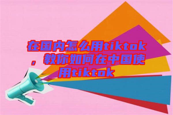 在國內(nèi)怎么用tiktok，教你如何在中國使用tiktok