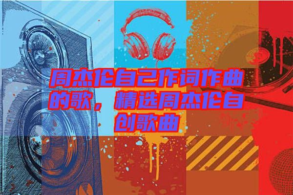 周杰倫自己作詞作曲的歌，精選周杰倫自創(chuàng)歌曲