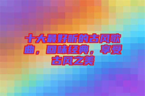 十大最好聽的古風(fēng)歌曲，回味經(jīng)典，享受古風(fēng)之美
