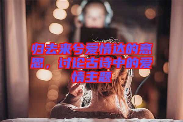歸去來兮愛情達的意思，討論古詩中的愛情主題