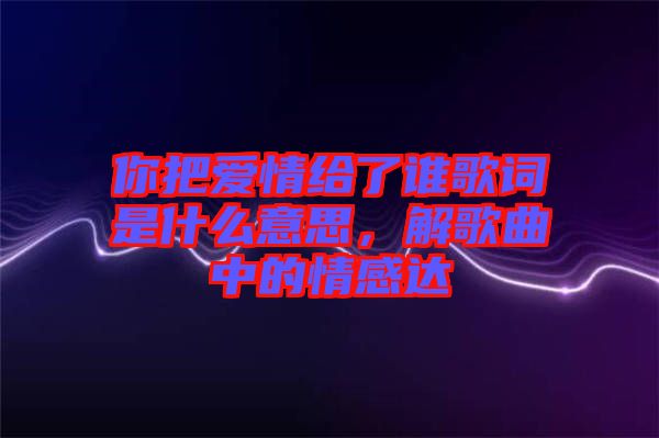 你把愛情給了誰歌詞是什么意思，解歌曲中的情感達