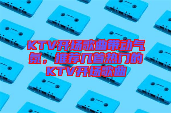KTV開場歌曲帶動氣氛，推薦幾首熱門的KTV開場歌曲
