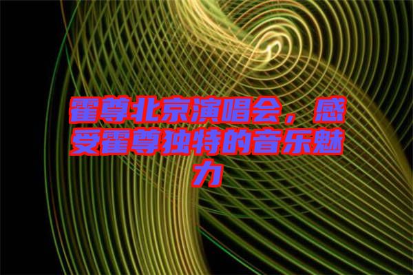 霍尊北京演唱會，感受霍尊獨特的音樂魅力