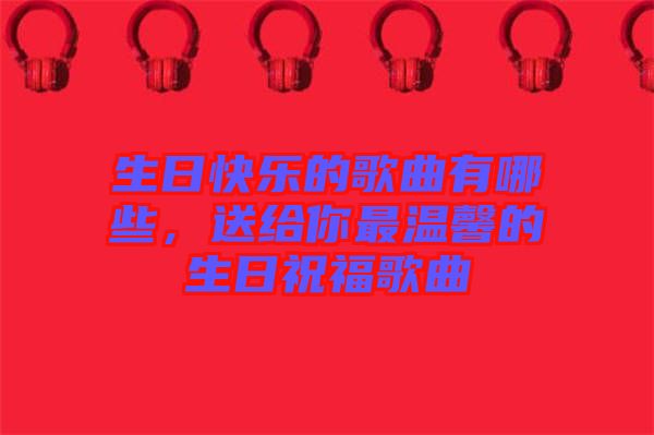 生日快樂(lè)的歌曲有哪些，送給你最溫馨的生日祝福歌曲