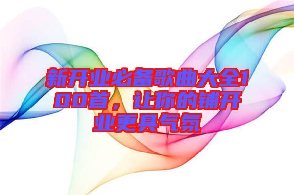 新開業(yè)必備歌曲大全100首，讓你的鋪開業(yè)更具氣氛