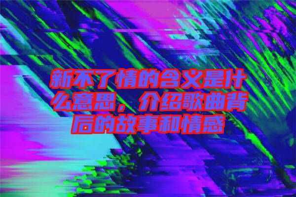 新不了情的含義是什么意思，介紹歌曲背后的故事和情感