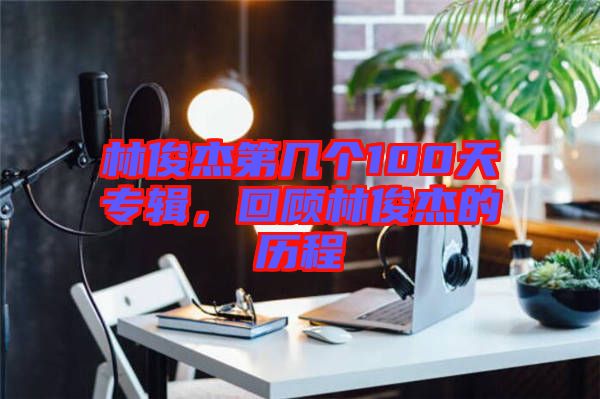 林俊杰第幾個(gè)100天專輯，回顧林俊杰的歷程