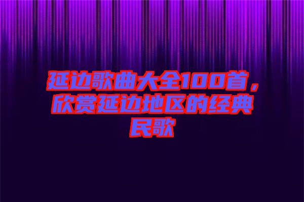 延邊歌曲大全100首，欣賞延邊地區(qū)的經(jīng)典民歌