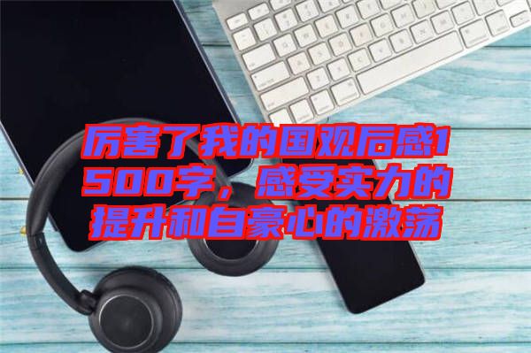 厲害了我的國觀后感1500字，感受實力的提升和自豪心的激蕩