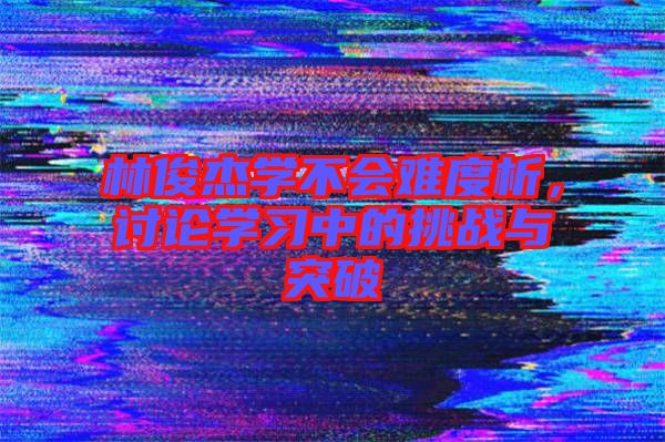 林俊杰學(xué)不會(huì)難度析，討論學(xué)習(xí)中的挑戰(zhàn)與突破