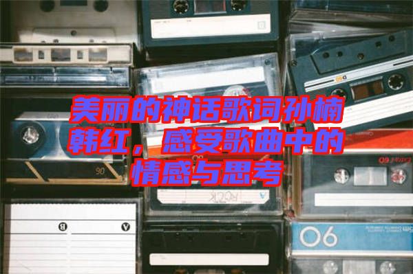 美麗的神話歌詞孫楠韓紅，感受歌曲中的情感與思考