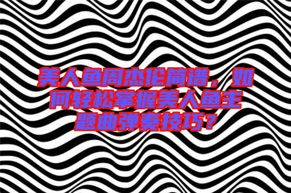 美人魚周杰倫簡(jiǎn)譜，如何輕松掌握美人魚主題曲彈奏技巧？