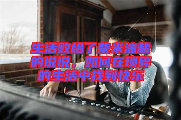 生活敗給了柴米油鹽的說說，如何在瑣碎的生活中找到快樂