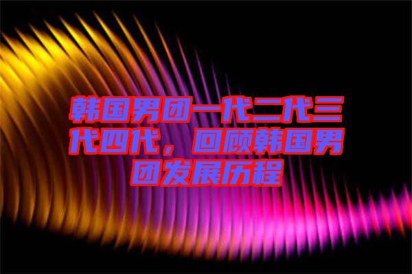 韓國男團一代二代三代四代，回顧韓國男團發(fā)展歷程