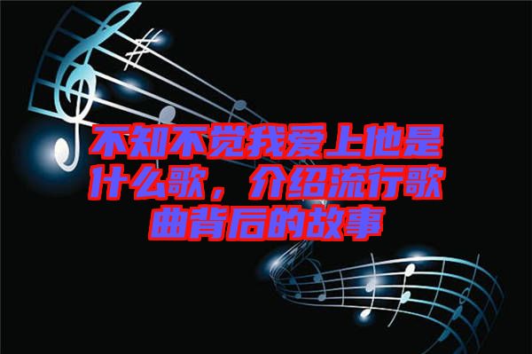 不知不覺我愛上他是什么歌，介紹流行歌曲背后的故事