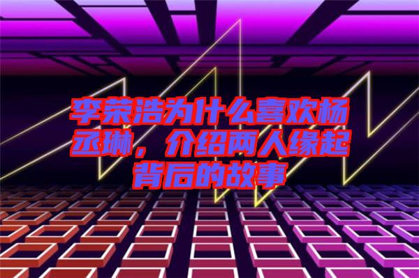 李榮浩為什么喜歡楊丞琳，介紹兩人緣起背后的故事
