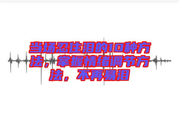 當(dāng)場忍住淚的10種方法，掌握情緒調(diào)節(jié)方法，不再易淚