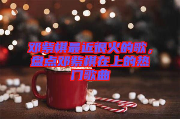鄧紫棋最近很火的歌，盤點(diǎn)鄧紫棋在上的熱門歌曲