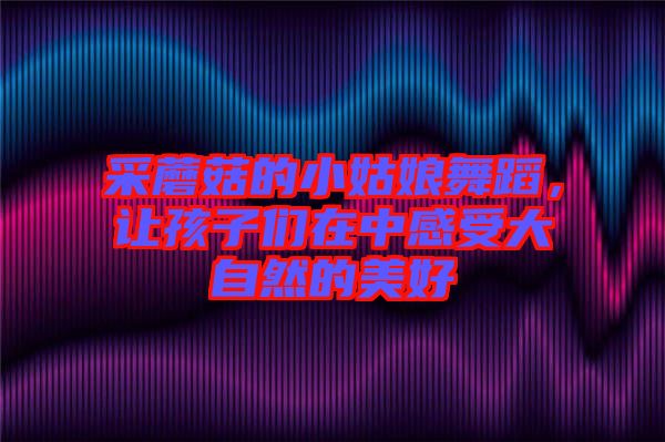 采蘑菇的小姑娘舞蹈，讓孩子們?cè)谥懈惺艽笞匀坏拿篮? width=