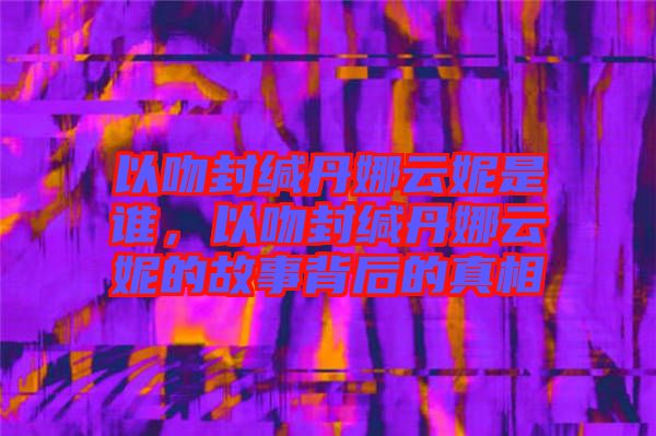 以吻封緘丹娜云妮是誰，以吻封緘丹娜云妮的故事背后的真相