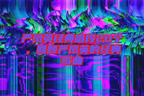 嚴鳳英經(jīng)典唱段20個，回顧嚴鳳英的經(jīng)典歌曲
