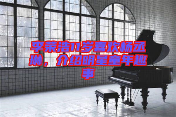 李榮浩11歲喜歡楊丞琳，介紹明星童年趣事