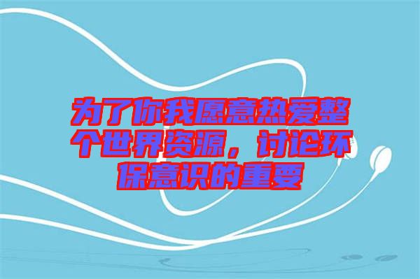 為了你我愿意熱愛整個世界資源，討論環(huán)保意識的重要