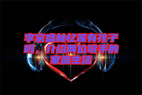 李宗盛林憶蓮有孩子嗎，介紹兩位歌手的家庭生活