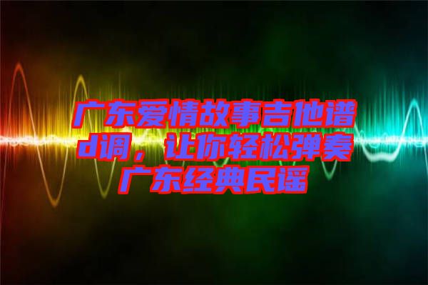 廣東愛情故事吉他譜d調，讓你輕松彈奏廣東經典民謠
