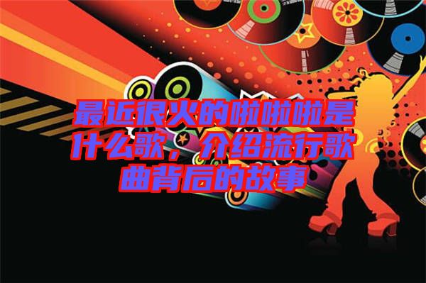 最近很火的啦啦啦是什么歌，介紹流行歌曲背后的故事