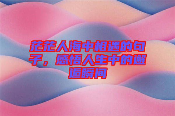 茫茫人海中相遇的句子，感悟人生中的邂逅瞬間