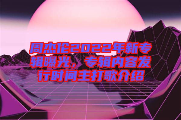 周杰倫2022年新專輯曝光，專輯內(nèi)容發(fā)行時(shí)間主打歌介紹