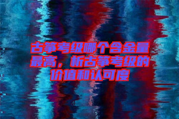 古箏考級(jí)哪個(gè)含金量最高，析古箏考級(jí)的價(jià)值和認(rèn)可度