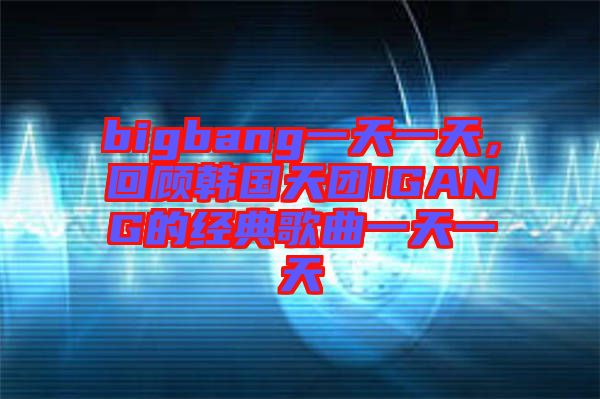 bigbang一天一天，回顧韓國天團IGANG的經(jīng)典歌曲一天一天