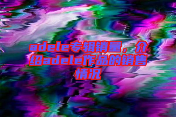 adele專(zhuān)輯銷(xiāo)量，介紹adele作品的銷(xiāo)售情況