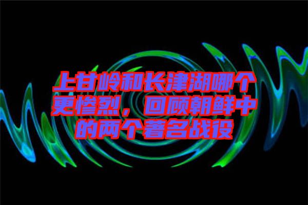 上甘嶺和長津湖哪個(gè)更慘烈，回顧朝鮮中的兩個(gè)著名戰(zhàn)役