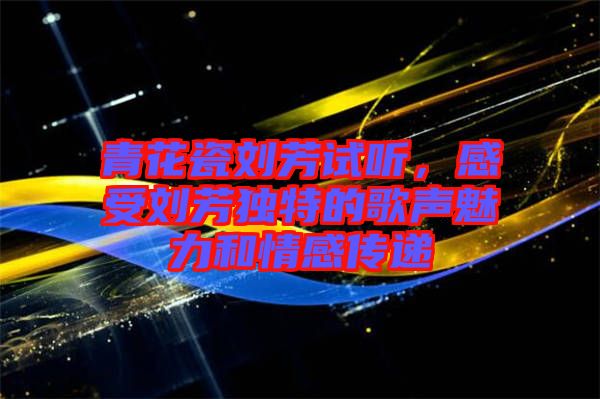青花瓷劉芳試聽，感受劉芳獨特的歌聲魅力和情感傳遞