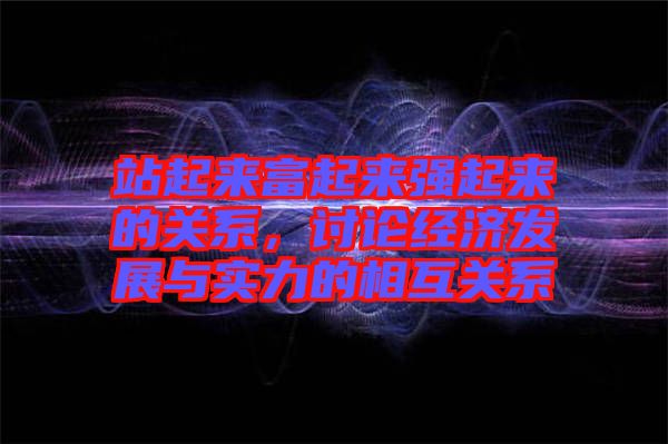 站起來富起來強起來的關(guān)系，討論經(jīng)濟發(fā)展與實力的相互關(guān)系