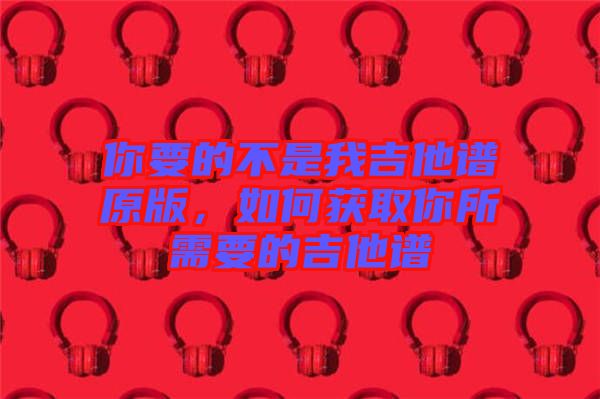 你要的不是我吉他譜原版，如何獲取你所需要的吉他譜