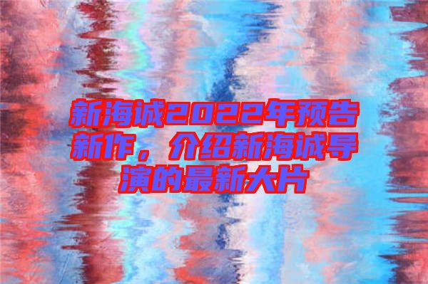 新海誠2022年預(yù)告新作，介紹新海誠導(dǎo)演的最新大片