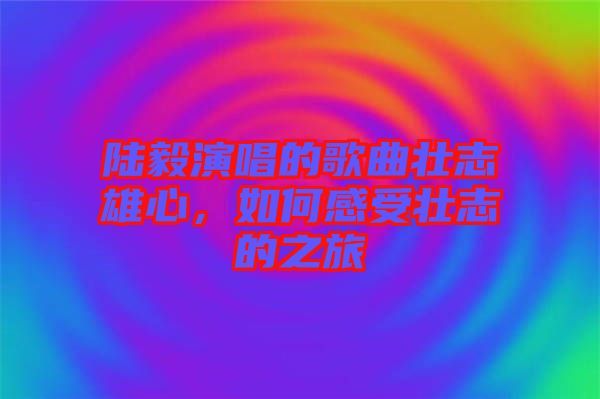 陸毅演唱的歌曲壯志雄心，如何感受壯志的之旅