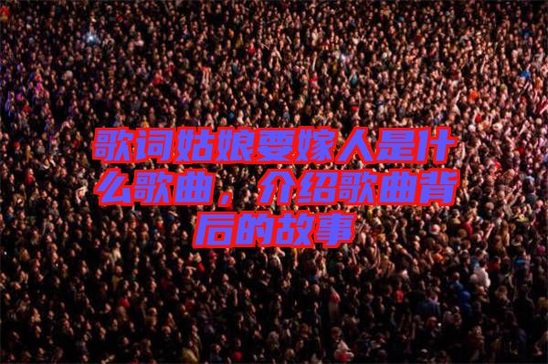 歌詞姑娘要嫁人是什么歌曲，介紹歌曲背后的故事