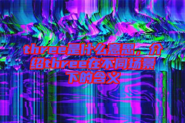 three是什么意思，介紹three在不同場(chǎng)景下的含義