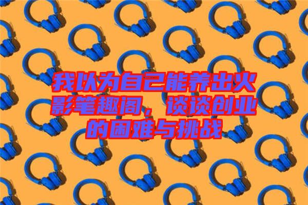 我以為自己能養(yǎng)出火影筆趣閣，談?wù)剟?chuàng)業(yè)的困難與挑戰(zhàn)