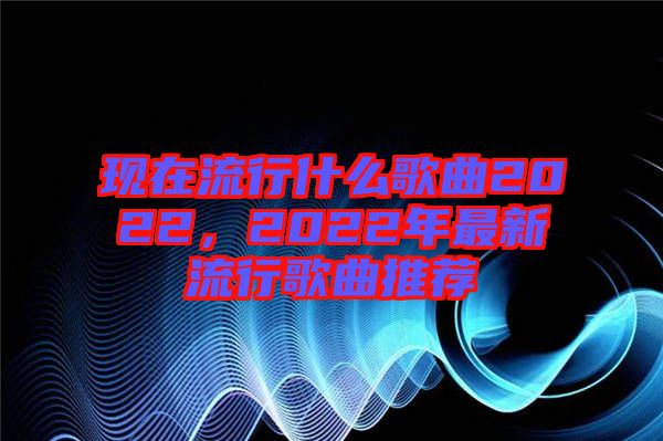 現(xiàn)在流行什么歌曲2022，2022年最新流行歌曲推薦