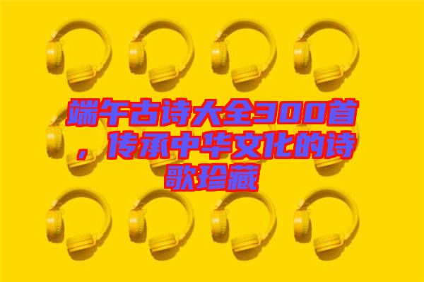 端午古詩大全300首，傳承中華文化的詩歌珍藏