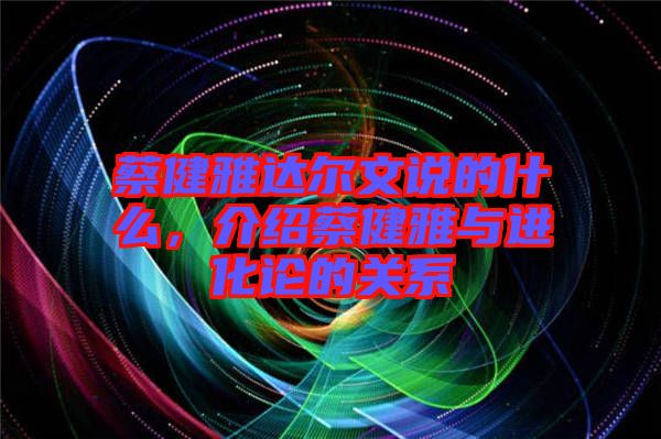 蔡健雅達(dá)爾文說的什么，介紹蔡健雅與進(jìn)化論的關(guān)系