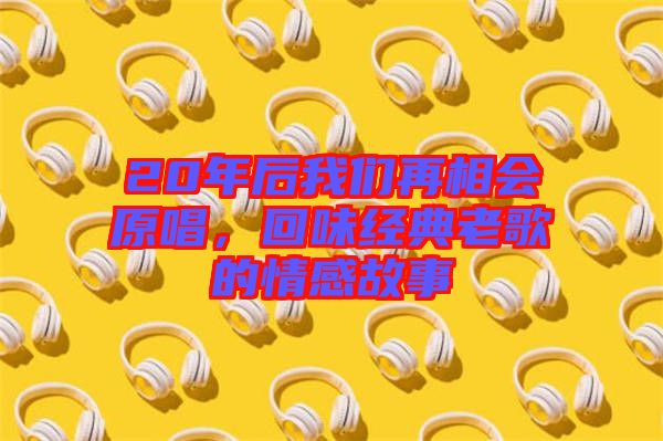 20年后我們?cè)傧鄷?huì)原唱，回味經(jīng)典老歌的情感故事
