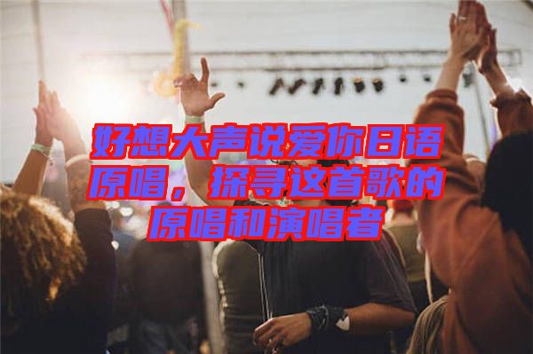 好想大聲說愛你日語原唱，探尋這首歌的原唱和演唱者