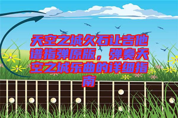 天空之城久石讓吉他譜指彈原版，彈奏天空之城樂曲的詳細(xì)指南